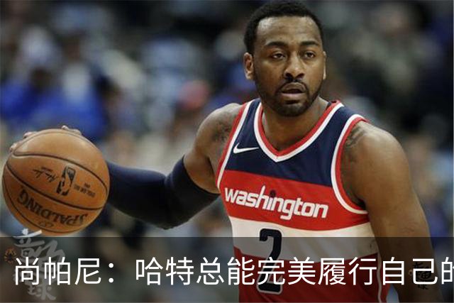 尚帕尼：哈特总能完美履行自己的职责 这是他成为优秀球员的原因