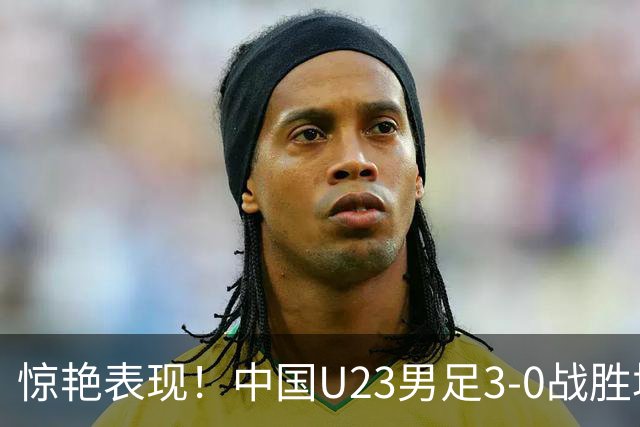 惊艳表现！中国U23男足3-0战胜塔吉克斯坦再度取胜