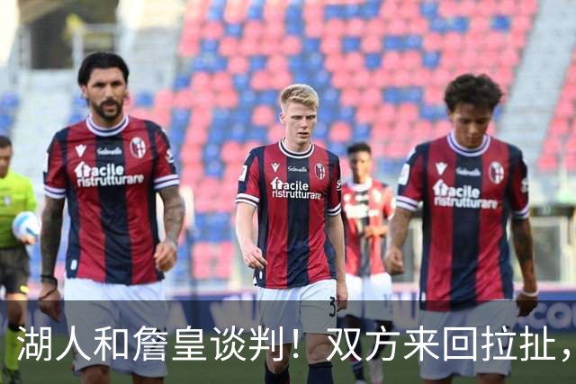 湖人和詹皇谈判！双方来回拉扯，有意14+10顶级中锋，曾要价小里