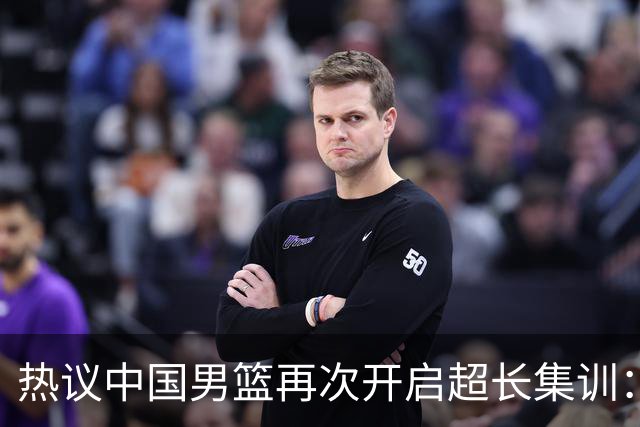 热议中国男篮再次开启超长集训：媒体人吐槽严重与世界脱轨