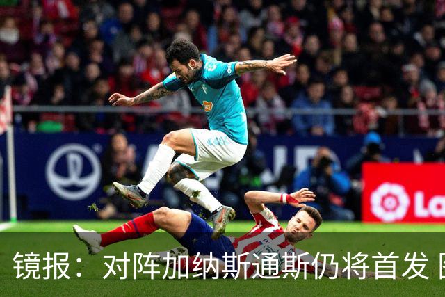 镜报：对阵加纳斯通斯仍将首发 图赫尔看重他的经验和组织能力