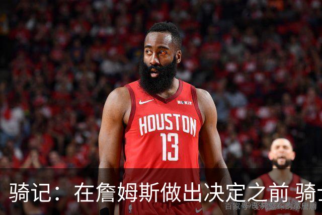 骑记：在詹姆斯做出决定之前 骑士大概率不会敲定与哈登的合同